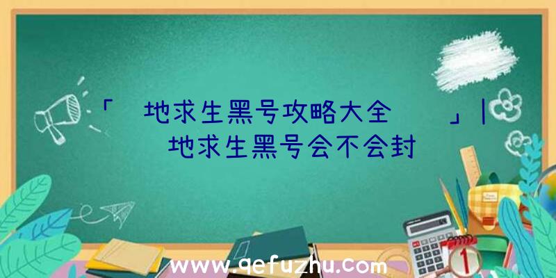 「绝地求生黑号攻略大全视频」|绝地求生黑号会不会封